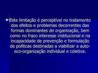 Esta limitação é perceptível no tratamento dos efeitos e problemas decorrentes das formas dominantes de organização, bem como no fraco interesse institucional e na incapacidade de prevenção e formulação de políticas destinadas a viabilizar a auto-eco-organização individual e coletiva. 