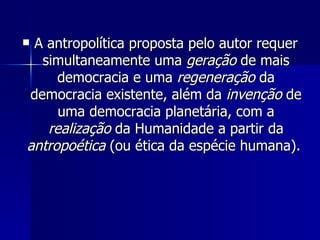 A antropolítica proposta pelo autor requer simultaneamente uma  geração  de mais democracia e uma  regeneração  da democracia existente, além da  invenção  de uma democracia planetária, com a  realização  da Humanidade a partir da  antropoética  (ou ética da espécie humana).  