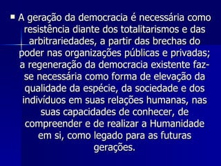 A geração da democracia é necessária como resistência diante dos totalitarismos e das arbitrariedades, a partir das brechas do poder nas organizações públicas e privadas; a regeneração da democracia existente faz-se necessária como forma de elevação da qualidade da espécie, da sociedade e dos indivíduos em suas relações humanas, nas suas capacidades de conhecer, de compreender e de realizar a Humanidade em si, como legado para as futuras gerações. 