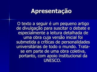 Apresentação O texto a seguir é um pequeno artigo de divulgação para suscitar o debate e especialmente a leitura detalhada de uma obra cuja versão inicial foi submetida a críticas de personalidades universitárias de todo o mundo. Trata-se em parte de uma obra coletiva, portanto, com apoio institucional da UNESCO.  