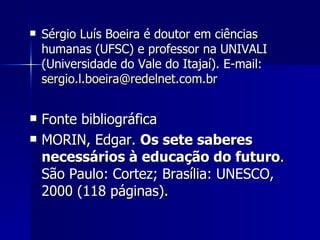 Sérgio Luís Boeira é doutor em ciências humanas (UFSC) e professor na UNIVALI (Universidade do Vale do Itajaí). E-mail:  [email_address]   Fonte bibliográfica MORIN, Edgar.  Os sete saberes necessários à educação do futuro . São Paulo: Cortez; Brasília: UNESCO, 2000 (118 páginas). 