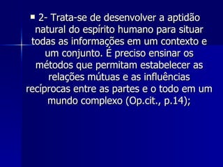 2- Trata-se de desenvolver a aptidão natural do espírito humano para situar todas as informações em um contexto e um conjunto. É preciso ensinar os métodos que permitam estabelecer as relações mútuas e as influências recíprocas entre as partes e o todo em um mundo complexo (Op.cit., p.14); 