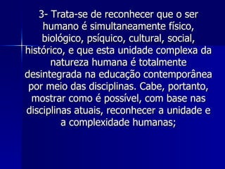 3- Trata-se de reconhecer que o ser humano é simultaneamente físico, biológico, psíquico, cultural, social, histórico, e que esta unidade complexa da natureza humana é totalmente desintegrada na educação contemporânea por meio das disciplinas. Cabe, portanto, mostrar como é possível, com base nas disciplinas atuais, reconhecer a unidade e a complexidade humanas; 