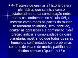 4- Trata-se de ensinar a história da era planetária, que se inicia com o estabelecimento da comunicação entre todos os continentes no século XVI, e mostrar como todas as partes do mundo se tornaram solidárias, sem, contudo, ocultar as opressões e a dominação. Será preciso indicar a complexidade da crise planetária, mostrando que todos os seres humanos, confrontados com problemas comuns de vida e de morte, partilham um destino comum (Op.cit., p.16); 