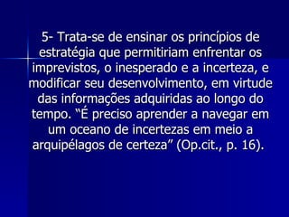 5- Trata-se de ensinar os princípios de estratégia que permitiriam enfrentar os imprevistos, o inesperado e a incerteza, e modificar seu desenvolvimento, em virtude das informações adquiridas ao longo do tempo. “É preciso aprender a navegar em um oceano de incertezas em meio a arquipélagos de certeza” (Op.cit., p. 16).  