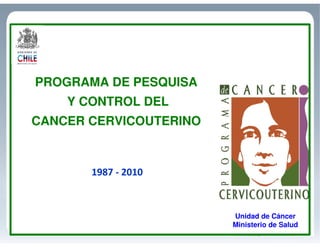 PROGRAMA DE PESQUISA
Y CONTROL DEL
CANCER CERVICOUTERINO
1987 - 2010
Unidad de Cáncer
Ministerio de Salud
 