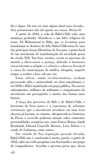 lhe é digna. Ele tem em vista algum ideal mais elevado...
Seus pensamentos não são iguais aos nossos. Deixai-O.
A partir de 1844, a vida de Bahá’u’lláh sofre uma
mudança profunda. Aliando-se a um líder religioso de
nome Alí Muhammad (o Báb), que se levantara para
transformar os destinos do Islã, Bahá’u’lláh torna-Se uma
das principais forças libertárias de Seu país, o ponto focal
de um movimento de transformação da sociedade persa
do século XIX. Em Seus escritos, exorta os governos do
mundo a observarem a justiça, defende a harmonia
essencial entre a religião e a ciência e coloca-se favorável
à causa da emancipação da mulher, obrigada, naquele
tempo, a ocultar a face sob um véu.
Estas idéias, então revolucionárias, acabam
provocando ódio e animosidade no clero muçulmano e,
em 1850, o Báb é martirizado em praça pública. Nos meses
subseqüentes, milhares de militantes e simpatizantes do
movimento são perseguidos e mortos das formas mais
brutais.
A força dos preceitos do Báb e de Bahá’u’lláh, o
heroísmo de Seus pares e a esperança de reformas
estruturais que o movimento acendera em uma terra
obscura já haviam, no entanto, ultrapassado as fronteiras
da Pérsia e exercido poderosa atração sobre eminentes
personalidades européias tais como Ernest Renan, Sarah
Bernhardt, Edward Granville Browne, Leon Tolstoi e o
conde de Gobineau, entre outros.
Em virtude de Sua reputação pessoal elevada,
Bahá’u’lláh não é condenado à morte; porém, a partir de
1852, sofre um exílio perpétuo com Sua família e um grupo
de companheiros. Acredita o governo persa que, dessa

viii

 
