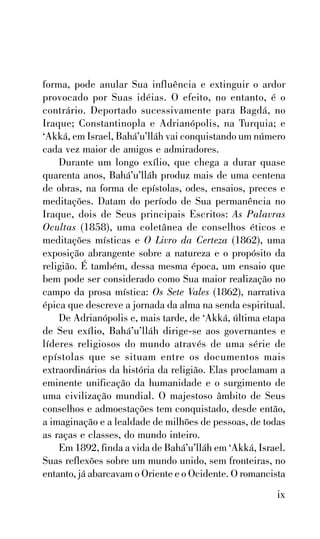 forma, pode anular Sua influência e extinguir o ardor
provocado por Suas idéias. O efeito, no entanto, é o
contrário. Deportado sucessivamente para Bagdá, no
Iraque; Constantinopla e Adrianópolis, na Turquia; e
‘Akká, em Israel, Bahá’u’lláh vai conquistando um número
cada vez maior de amigos e admiradores.
Durante um longo exílio, que chega a durar quase
quarenta anos, Bahá’u’lláh produz mais de uma centena
de obras, na forma de epístolas, odes, ensaios, preces e
meditações. Datam do período de Sua permanência no
Iraque, dois de Seus principais Escritos: As Palavras
Ocultas (1858), uma coletânea de conselhos éticos e
meditações místicas e O Livro da Certeza (1862), uma
exposição abrangente sobre a natureza e o propósito da
religião. É também, dessa mesma época, um ensaio que
bem pode ser considerado como Sua maior realização no
campo da prosa mística: Os Sete Vales (1862), narrativa
épica que descreve a jornada da alma na senda espiritual.
De Adrianópolis e, mais tarde, de ‘Akká, última etapa
de Seu exílio, Bahá’u’lláh dirige-se aos governantes e
líderes religiosos do mundo através de uma série de
epístolas que se situam entre os documentos mais
extraordinários da história da religião. Elas proclamam a
eminente unificação da humanidade e o surgimento de
uma civilização mundial. O majestoso âmbito de Seus
conselhos e admoestações tem conquistado, desde então,
a imaginação e a lealdade de milhões de pessoas, de todas
as raças e classes, do mundo inteiro.
Em 1892, finda a vida de Bahá’u’lláh em ‘Akká, Israel.
Suas reflexões sobre um mundo unido, sem fronteiras, no
entanto, já abarcavam o Oriente e o Ocidente. O romancista

ix

 