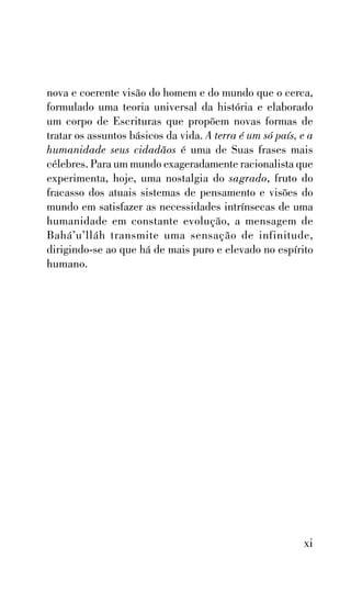 nova e coerente visão do homem e do mundo que o cerca,
formulado uma teoria universal da história e elaborado
um corpo de Escrituras que propõem novas formas de
tratar os assuntos básicos da vida. A terra é um só país, e a
humanidade seus cidadãos é uma de Suas frases mais
célebres. Para um mundo exageradamente racionalista que
experimenta, hoje, uma nostalgia do sagrado, fruto do
fracasso dos atuais sistemas de pensamento e visões do
mundo em satisfazer as necessidades intrínsecas de uma
humanidade em constante evolução, a mensagem de
Bahá’u’lláh transmite uma sensação de infinitude,
dirigindo-se ao que há de mais puro e elevado no espírito
humano.

xi

 