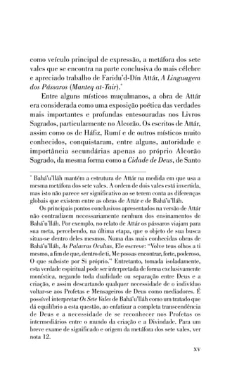 como veículo principal de expressão, a metáfora dos sete
vales que se encontra na parte conclusiva do mais célebre
e apreciado trabalho de Faridu’d-Dín Attár, A Linguagem
dos Pássaros (Manteq at-Tair).*
Entre alguns místicos muçulmanos, a obra de Attár
era considerada como uma exposição poética das verdades
mais importantes e profundas entesouradas nos Livros
Sagrados, particularmente no Alcorão. Os escritos de Attár,
assim como os de Háfiz, Rumí e de outros místicos muito
conhecidos, conquistaram, entre alguns, autoridade e
importância secundárias apenas ao próprio Alcorão
Sagrado, da mesma forma como a Cidade de Deus, de Santo
Bahá’u’lláh mantém a estrutura de Attár na medida em que usa a
mesma metáfora dos sete vales. A ordem de dois vales está invertida,
mas isto não parece ser significativo ao se terem conta as diferenças
globais que existem entre as obras de Attár e de Bahá’u’lláh.
Os principais pontos conclusivos apresentados na versão de Attár
não contradizem necessariamente nenhum dos ensinamentos de
Bahá’u’lláh. Por exemplo, no relato de Attár os pássaros viajam para
sua meta, percebendo, na última etapa, que o objeto de sua busca
situa-se dentro deles mesmos. Numa das mais conhecidas obras de
Bahá’u’lláh, As Palavras Ocultas, Ele escreve: “Volve teus olhos a ti
mesmo, a fim de que, dentro de ti, Me possas encontrar, forte, poderoso,
O que subsiste por Si próprio.” Entretanto, tomada isoladamente,
esta verdade espiritual pode ser interpretada de forma exclusivamente
monística, negando toda dualidade ou separação entre Deus e a
criação, e assim descartando qualquer necessidade de o indivíduo
voltar-se aos Profetas e Mensageiros de Deus como mediadores. É
possível interpretar Os Sete Vales de Bahá’u’lláh como um tratado que
dá equilíbrio a esta questão, ao enfatizar a completa transcendência
de Deus e a necessidade de se reconhecer nos Profetas os
intermediários entre o mundo da criação e a Divindade. Para um
breve exame de significado e origem da metáfora dos sete vales, ver
nota 12.
*

xv

 