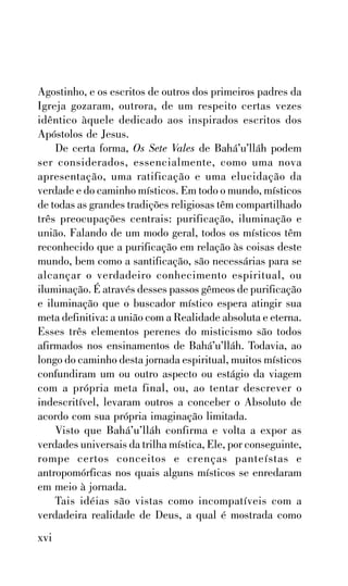 Agostinho, e os escritos de outros dos primeiros padres da
Igreja gozaram, outrora, de um respeito certas vezes
idêntico àquele dedicado aos inspirados escritos dos
Apóstolos de Jesus.
De certa forma, Os Sete Vales de Bahá’u’lláh podem
ser considerados, essencialmente, como uma nova
apresentação, uma ratificação e uma elucidação da
verdade e do caminho místicos. Em todo o mundo, místicos
de todas as grandes tradições religiosas têm compartilhado
três preocupações centrais: purificação, iluminação e
união. Falando de um modo geral, todos os místicos têm
reconhecido que a purificação em relação às coisas deste
mundo, bem como a santificação, são necessárias para se
alcançar o verdadeiro conhecimento espiritual, ou
iluminação. É através desses passos gêmeos de purificação
e iluminação que o buscador místico espera atingir sua
meta definitiva: a união com a Realidade absoluta e eterna.
Esses três elementos perenes do misticismo são todos
afirmados nos ensinamentos de Bahá’u’lláh. Todavia, ao
longo do caminho desta jornada espiritual, muitos místicos
confundiram um ou outro aspecto ou estágio da viagem
com a própria meta final, ou, ao tentar descrever o
indescritível, levaram outros a conceber o Absoluto de
acordo com sua própria imaginação limitada.
Visto que Bahá’u’lláh confirma e volta a expor as
verdades universais da trilha mística, Ele, por conseguinte,
rompe certos conceitos e crenças panteístas e
antropomórficas nos quais alguns místicos se enredaram
em meio à jornada.
Tais idéias são vistas como incompatíveis com a
verdadeira realidade de Deus, a qual é mostrada como

xvi

 
