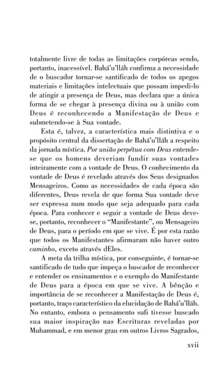 totalmente livre de todas as limitações corpóreas sendo,
portanto, inacessível. Bahá’u’lláh confirma a necessidade
de o buscador tornar-se santificado de todos os apegos
materiais e limitações intelectuais que possam impedi-lo
de atingir a presença de Deus, mas declara que a única
forma de se chegar à presença divina ou à união com
Deus é reconhecendo a Manifestação de Deus e
submetendo-se à Sua vontade.
Esta é, talvez, a característica mais distintiva e o
propósito central da dissertação de Bahá’u’lláh a respeito
da jornada mística. Por união perpétua com Deus entendese que os homens deveriam fundir suas vontades
inteiramente com a vontade de Deus. O conhecimento da
vontade de Deus é revelado através dos Seus designados
Mensageiros. Como as necessidades de cada época são
diferentes, Deus revela de que forma Sua vontade deve
ser expressa num modo que seja adequado para cada
época. Para conhecer e seguir a vontade de Deus devese, portanto, reconhecer o “Manifestante”, ou Mensageiro
de Deus, para o período em que se vive. É por esta razão
que todos os Manifestantes afirmaram não haver outro
caminho, exceto através dEles.
A meta da trilha mística, por conseguinte, é tornar-se
santificado de tudo que impeça o buscador de reconhecer
e entender os ensinamentos e o exemplo do Manifestante
de Deus para a época em que se vive. A bênção e
importância de se reconhecer a Manifestação de Deus é,
portanto, traço característico da elucidação de Bahá’u’lláh.
No entanto, embora o pensamento sufi tivesse buscado
sua maior inspiração nas Escrituras reveladas por
Muhammad, e em menor grau em outros Livros Sagrados,

xvii

 