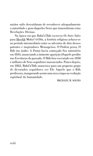 muitos sufis descuidaram de reconhecer adequadamente
a autoridade e grau daqueles Seres que transmitiram estas
Revelações Divinas.
Na época em que Bahá’u’lláh escreveu Os Setes Vales
para Shaykh Muhyí’-d-Dín, a história religiosa achava-se
no período intermediário entre os adventos de dois desses
potentes e inspiradores Mensageiros. O Profeta persa, O
Báb (no árabe: A Porta) havia começado Seu ministério
em 1844, anunciando a iminente aparição dAquele predito
nas Escrituras do passado. O Báb fora executado em 1850
e milhares de Seus seguidores massacrados. Pouco depois,
em 1863, Bahá’u’lláh anunciava para um pequeno grupo
de devotados seguidores ser Ele Aquele que o Báb
predissera, inaugurando assim uma nova etapa na evolução
espiritual da humanidade.
MICHAEL W. SOURS

xviii

 