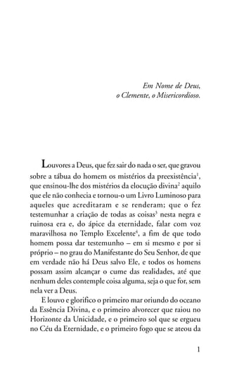 OS SETE VALES

Em Nome de Deus,
o Clemente, o Misericordioso.

Louvores a Deus, que fez sair do nada o ser, que gravou
sobre a tábua do homem os mistérios da preexistência1,
que ensinou-lhe dos mistérios da elocução divina2 aquilo
que ele não conhecia e tornou-o um Livro Luminoso para
aqueles que acreditaram e se renderam; que o fez
testemunhar a criação de todas as coisas3 nesta negra e
ruinosa era e, do ápice da eternidade, falar com voz
maravilhosa no Templo Excelente4, a fim de que todo
homem possa dar testemunho – em si mesmo e por si
próprio – no grau do Manifestante do Seu Senhor, de que
em verdade não há Deus salvo Ele, e todos os homens
possam assim alcançar o cume das realidades, até que
nenhum deles contemple coisa alguma, seja o que for, sem
nela ver a Deus.
E louvo e glorifico o primeiro mar oriundo do oceano
da Essência Divina, e o primeiro alvorecer que raiou no
Horizonte da Unicidade, e o primeiro sol que se ergueu
no Céu da Eternidade, e o primeiro fogo que se ateou da
1

 