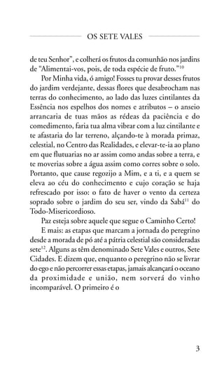 OS SETE VALES
de teu Senhor”, e colherá os frutos da comunhão nos jardins
de “Alimentai-vos, pois, de toda espécie de fruto.”10
Por Minha vida, ó amigo! Fosses tu provar desses frutos
do jardim verdejante, dessas flores que desabrocham nas
terras do conhecimento, ao lado das luzes cintilantes da
Essência nos espelhos dos nomes e atributos – o anseio
arrancaria de tuas mãos as rédeas da paciência e do
comedimento, faria tua alma vibrar com a luz cintilante e
te afastaria do lar terreno, alçando-te à morada primaz,
celestial, no Centro das Realidades, e elevar-te-ia ao plano
em que flutuarias no ar assim como andas sobre a terra, e
te moverias sobre a água assim como corres sobre o solo.
Portanto, que cause regozijo a Mim, e a ti, e a quem se
eleva ao céu do conhecimento e cujo coração se haja
refrescado por isso: o fato de haver o vento da certeza
soprado sobre o jardim do seu ser, vindo da Sabá11 do
Todo-Misericordioso.
Paz esteja sobre aquele que segue o Caminho Certo!
E mais: as etapas que marcam a jornada do peregrino
desde a morada de pó até a pátria celestial são consideradas
sete12. Alguns as têm denominado Sete Vales e outros, Sete
Cidades. E dizem que, enquanto o peregrino não se livrar
do ego e não percorrer essas etapas, jamais alcançará o oceano
da proximidade e união, nem sorverá do vinho
incomparável. O primeiro é o

3

 