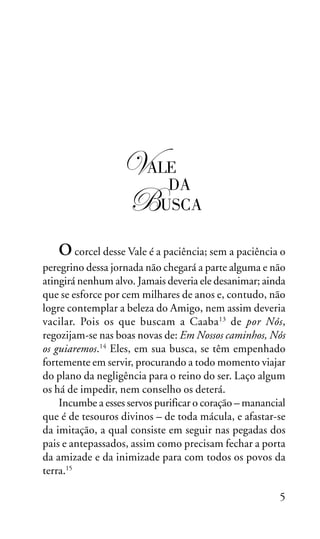 OS SETE VALES

!ALE
DA
"USCA
O corcel desse Vale é a paciência; sem a paciência o
peregrino dessa jornada não chegará a parte alguma e não
atingirá nenhum alvo. Jamais deveria ele desanimar; ainda
que se esforce por cem milhares de anos e, contudo, não
logre contemplar a beleza do Amigo, nem assim deveria
vacilar. Pois os que buscam a Caaba 13 de por Nós,
regozijam-se nas boas novas de: Em Nossos caminhos, Nós
os guiaremos.14 Eles, em sua busca, se têm empenhado
fortemente em servir, procurando a todo momento viajar
do plano da negligência para o reino do ser. Laço algum
os há de impedir, nem conselho os deterá.
Incumbe a esses servos purificar o coração – manancial
que é de tesouros divinos – de toda mácula, e afastar-se
da imitação, a qual consiste em seguir nas pegadas dos
pais e antepassados, assim como precisam fechar a porta
da amizade e da inimizade para com todos os povos da
terra.15
5

 