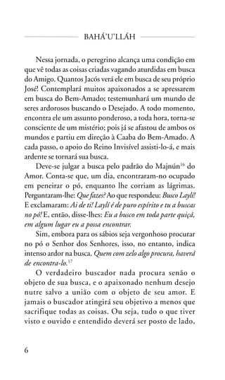 BAHÁ’U’LLÁH
Nessa jornada, o peregrino alcança uma condição em
que vê todas as coisas criadas vagando aturdidas em busca
do Amigo. Quantos Jacós verá ele em busca de seu próprio
José! Contemplará muitos apaixonados a se apressarem
em busca do Bem-Amado; testemunhará um mundo de
seres ardorosos buscando o Desejado. A todo momento,
encontra ele um assunto ponderoso, a toda hora, torna-se
consciente de um mistério; pois já se afastou de ambos os
mundos e partiu em direção à Caaba do Bem-Amado. A
cada passo, o apoio do Reino Invisível assisti-lo-á, e mais
ardente se tornará sua busca.
Deve-se julgar a busca pelo padrão do Majnún16 do
Amor. Conta-se que, um dia, encontraram-no ocupado
em peneirar o pó, enquanto lhe corriam as lágrimas.
Perguntaram-lhe: Que fazes? Ao que respondeu: Busco Laylí!
E exclamaram: Ai de ti! Laylí é de puro espírito e tu a buscas
no pó! E, então, disse-lhes: Eu a busco em toda parte quiçá,
em algum lugar eu a possa encontrar.
Sim, embora para os sábios seja vergonhoso procurar
no pó o Senhor dos Senhores, isso, no entanto, indica
intenso ardor na busca. Quem com zelo algo procura, haverá
de encontra-lo.17
O verdadeiro buscador nada procura senão o
objeto de sua busca, e o apaixonado nenhum desejo
nutre salvo a união com o objeto de seu amor. E
jamais o buscador atingirá seu objetivo a menos que
sacrifique todas as coisas. Ou seja, tudo o que tiver
visto e ouvido e entendido deverá ser posto de lado,

6

 
