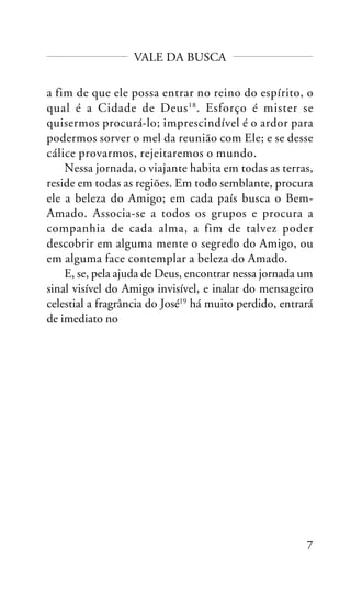 VALE DA BUSCA
a fim de que ele possa entrar no reino do espírito, o
qual é a Cidade de Deus 18 . Esforço é mister se
quisermos procurá-lo; imprescindível é o ardor para
podermos sorver o mel da reunião com Ele; e se desse
cálice provarmos, rejeitaremos o mundo.
Nessa jornada, o viajante habita em todas as terras,
reside em todas as regiões. Em todo semblante, procura
ele a beleza do Amigo; em cada país busca o BemAmado. Associa-se a todos os grupos e procura a
companhia de cada alma, a fim de talvez poder
descobrir em alguma mente o segredo do Amigo, ou
em alguma face contemplar a beleza do Amado.
E, se, pela ajuda de Deus, encontrar nessa jornada um
sinal visível do Amigo invisível, e inalar do mensageiro
celestial a fragrância do José19 há muito perdido, entrará
de imediato no

7

 