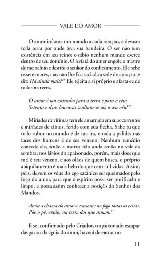 VALE DO AMOR
O amor inflama um mundo a cada rotação, e devasta
toda terra por onde leva sua bandeira. O ser não tem
existência em seu reino; o sábio nenhum mando exerce
dentro de seu domínio. O leviatã do amor engole o mestre
do raciocínio e destrói o senhor do conhecimento. Ele bebe
os sete mares, mas não lhe fica saciada a sede do coração, e
diz: Há ainda mais? 25 Ele rejeita a si próprio e afasta-se de
todos na terra.
O amor é um estranho para a terra e para o céu;
Setenta e duas loucuras ocultam-se sob o seu véu! 26
Miríades de vítimas tem ele amarrado em suas correntes
e miríades de sábios, ferido com sua flecha. Sabe tu que
todo rubor no mundo é de sua ira, e toda a palidez nas
faces dos homens é de seu veneno. Nenhum remédio
concede ele, senão a morte; não anda senão no vale da
sombra; nos lábios do apaixonado, porém, mais doce que
mel é seu veneno, e aos olhos de quem busca, o próprio
aniquilamento é mais belo do que cem mil vidas. Assim,
pois, devem os véus do ego satânico ser queimados pelo
fogo do amor, para que o espírito possa ser purificado e
limpo, e possa assim conhecer a posição do Senhor dos
Mundos.
Ateia a chama do amor e consome no fogo todas as coisas,
Põe o pé, então, na terra dos que amam.27
E se, confirmado pelo Criador, o apaixonado escapar
das garras da águia do amor, haverá de entrar no
11

 