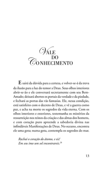 OS SETE VALES

!ALE
DO

" ONHECIMENTO
E sairá da dúvida para a certeza, e volver-se-á da treva
da ilusão para a luz do temor a Deus. Seus olhos interiores
abrir-se-ão e ele conversará secretamente com seu BemAmado; deixará abertos os portais da verdade e da piedade,
e fechará as portas das vãs fantasias. Ele, nessa condição,
está satisfeito com o decreto de Deus, e vê a guerra como
paz, e acha na morte os segredos da vida eterna. Com os
olhos interiores e exteriores, testemunha os mistérios da
ressurreição nos reinos da criação e das almas dos homens,
e com coração puro apreende a sabedoria divina nas
infindáveis Manifestações de Deus. No oceano, encontra
ele uma gota; numa gota, contempla os segredos do mar.
Rachai o coração do átomo, e eis!
Em seu imo um sol encontrareis.28
13

 