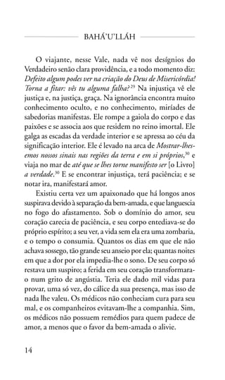 BAHÁ’U’LLÁH
O viajante, nesse Vale, nada vê nos desígnios do
Verdadeiro senão clara providência, e a todo momento diz:
Defeito algum podes ver na criação do Deus de Misericórdia!
Torna a fitar: vês tu alguma falha? 29 Na injustiça vê ele
justiça e, na justiça, graça. Na ignorância encontra muito
conhecimento oculto, e no conhecimento, miríades de
sabedorias manifestas. Ele rompe a gaiola do corpo e das
paixões e se associa aos que residem no reino imortal. Ele
galga as escadas da verdade interior e se apressa ao céu da
significação interior. Ele é levado na arca de Mostrar-lhesemos nossos sinais nas regiões da terra e em si próprios,30 e
viaja no mar de até que se lhes torne manifesto ser [o Livro]
a verdade.30 E se encontrar injustiça, terá paciência; e se
notar ira, manifestará amor.
Existiu certa vez um apaixonado que há longos anos
suspirava devido à separação da bem-amada, e que languescia
no fogo do afastamento. Sob o domínio do amor, seu
coração carecia de paciência, e seu corpo entediava-se do
próprio espírito; a seu ver, a vida sem ela era uma zombaria,
e o tempo o consumia. Quantos os dias em que ele não
achava sossego, tão grande seu anseio por ela; quantas noites
em que a dor por ela impedia-lhe o sono. De seu corpo só
restava um suspiro; a ferida em seu coração transformarao num grito de angústia. Teria ele dado mil vidas para
provar, uma só vez, do cálice da sua presença, mas isso de
nada lhe valeu. Os médicos não conheciam cura para seu
mal, e os companheiros evitavam-lhe a companhia. Sim,
os médicos não possuem remédios para quem padece de
amor, a menos que o favor da bem-amada o alivie.
14

 