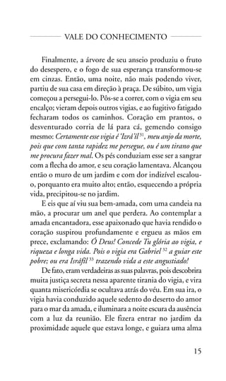 VALE DO CONHECIMENTO
Finalmente, a árvore de seu anseio produziu o fruto
do desespero, e o fogo de sua esperança transformou-se
em cinzas. Então, uma noite, não mais podendo viver,
partiu de sua casa em direção à praça. De súbito, um vigia
começou a persegui-lo. Pôs-se a correr, com o vigia em seu
encalço; vieram depois outros vigias, e ao fugitivo fatigado
fecharam todos os caminhos. Coração em prantos, o
desventurado corria de lá para cá, gemendo consigo
mesmo: Certamente esse vigia é ‘Izrá’íl 31, meu anjo da morte,
pois que com tanta rapidez me persegue, ou é um tirano que
me procura fazer mal. Os pés conduziam esse ser a sangrar
com a flecha do amor, e seu coração lamentava. Alcançou
então o muro de um jardim e com dor indizível escalouo, porquanto era muito alto; então, esquecendo a própria
vida, precipitou-se no jardim.
E eis que aí viu sua bem-amada, com uma candeia na
mão, a procurar um anel que perdera. Ao contemplar a
amada encantadora, esse apaixonado que havia rendido o
coração suspirou profundamente e ergueu as mãos em
prece, exclamando: Ó Deus! Concede Tu glória ao vigia, e
riqueza e longa vida. Pois o vigia era Gabriel 32 a guiar este
pobre; ou era Isráfíl 33 trazendo vida a este angustiado!
De fato, eram verdadeiras as suas palavras, pois descobrira
muita justiça secreta nessa aparente tirania do vigia, e vira
quanta misericórdia se ocultava atrás do véu. Em sua ira, o
vigia havia conduzido aquele sedento do deserto do amor
para o mar da amada, e iluminara a noite escura da ausência
com a luz da reunião. Ele fizera entrar no jardim da
proximidade aquele que estava longe, e guiara uma alma
15

 