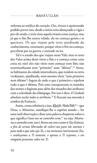 BAHÁ’U’LLÁH
enferma ao médico do coração. Ora, tivesse o apaixonado
podido prever isso, desde o início teria abençoado o vigia e
por ele orado, e teria visto aquela tirania como justiça; mas
já que o fim lhe estava velado, ele no começo gemia e se
queixava. Os que viajam pela terra ajardinada do
conhecimento, entretanto, porque vêem o fim no começo,
percebem paz na guerra, e amizade na ira.
Tal é o estado dos que viajam neste Vale; mas os seres
dos Vales acima deste vêem o fim e o começo como uma
coisa só; não! eles não vêem nem começo nem fim; não
testemunharam nem “primeiro” nem “último”.34 Antes,
os habitantes da cidade imorredoura, que residem na terra
verdejante, ajardinada, nem mesmo vêem “nem primeiro
nem último”; fogem de tudo o que é primeiro e repelem
tudo o que é último. Pois estes transpuseram os mundos
dos nomes e fugiram para além dos mundos dos atributos
com a celeridade do relâmpago. Por isso é dito: A Unidade
absoluta exclui todos os atributos.35 E fizeram sua morada à
sombra da Essência.
Assim, como referência a isso, Khájih ‘Abdu’lláh36 – que
Deus, o Altíssimo, santifique-lhe o espírito amado – fez
uma sutil observação e disse uma palavra eloqüente sobre o
que significa Guia-nos no caminho certo,37 ou seja: Mostranos o caminho certo, isto é, honra-nos com o amor à Tua Essência,
a fim de sermos libertados de volver-nos para nós mesmos e
para tudo o que não seja Tu, e nos tornemos inteiramente Teu,
e conheçamos a Ti somente, e apenas a Ti vejamos, e em
ninguém pensemos salvo em Ti.
16

 