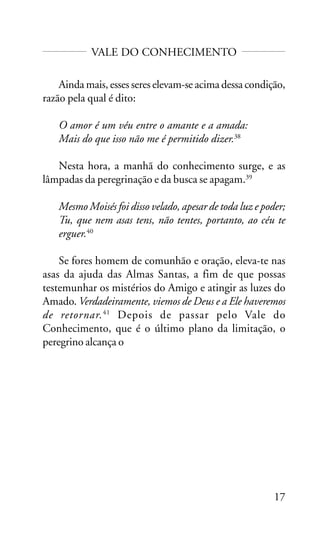 VALE DO CONHECIMENTO
Ainda mais, esses seres elevam-se acima dessa condição,
razão pela qual é dito:
O amor é um véu entre o amante e a amada:
Mais do que isso não me é permitido dizer.38
Nesta hora, a manhã do conhecimento surge, e as
lâmpadas da peregrinação e da busca se apagam.39
Mesmo Moisés foi disso velado, apesar de toda luz e poder;
Tu, que nem asas tens, não tentes, portanto, ao céu te
erguer.40
Se fores homem de comunhão e oração, eleva-te nas
asas da ajuda das Almas Santas, a fim de que possas
testemunhar os mistérios do Amigo e atingir as luzes do
Amado. Verdadeiramente, viemos de Deus e a Ele haveremos
de retornar. 41 Depois de passar pelo Vale do
Conhecimento, que é o último plano da limitação, o
peregrino alcança o

17

 