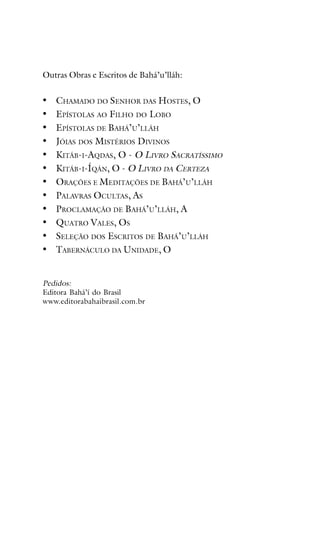 Outras Obras e Escritos de Bahá’u’lláh:

•
•
•
•
•
•
•
•
•
•
•
•

CHAMADO DO SENHOR DAS HOSTES, O
EPÍSTOLAS AO FILHO DO LOBO
EPÍSTOLAS DE BAHÁ’U’LLÁH
JÓIAS DOS MISTÉRIOS DIVINOS
KITÁB-I-AQDAS, O - O LIVRO SACRATÍSSIMO
KITÁB-I-ÍQÁN, O - O LIVRO DA CERTEZA
ORAÇÕES E MEDITAÇÕES DE BAHÁ’U’LLÁH
PALAVRAS OCULTAS, AS
PROCLAMAÇÃO DE BAHÁ’U’LLÁH, A
QUATRO VALES, OS
SELEÇÃO DOS ESCRITOS DE BAHÁ’U’LLÁH
TABERNÁCULO DA UNIDADE, O

Pedidos:
Editora Bahá’í do Brasil
www.editorabahaibrasil.com.br

 