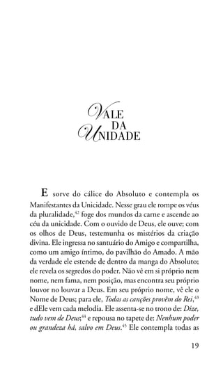 OS SETE VALES

!ALE
DA
"#NIDADE
E

sorve do cálice do Absoluto e contempla os
Manifestantes da Unicidade. Nesse grau ele rompe os véus
da pluralidade,42 foge dos mundos da carne e ascende ao
céu da unicidade. Com o ouvido de Deus, ele ouve; com
os olhos de Deus, testemunha os mistérios da criação
divina. Ele ingressa no santuário do Amigo e compartilha,
como um amigo íntimo, do pavilhão do Amado. A mão
da verdade ele estende de dentro da manga do Absoluto;
ele revela os segredos do poder. Não vê em si próprio nem
nome, nem fama, nem posição, mas encontra seu próprio
louvor no louvar a Deus. Em seu próprio nome, vê ele o
Nome de Deus; para ele, Todas as canções provêm do Rei,43
e dEle vem cada melodia. Ele assenta-se no trono de: Dize,
tudo vem de Deus;44 e repousa no tapete de: Nenhum poder
ou grandeza há, salvo em Deus.45 Ele contempla todas as
19

 