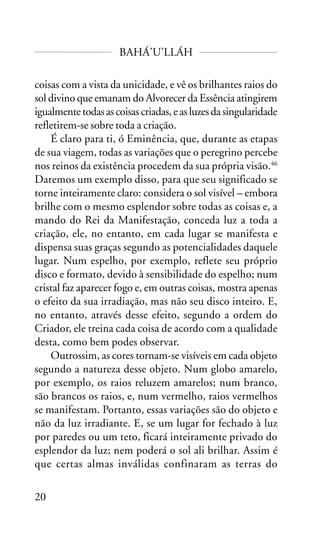 BAHÁ’U’LLÁH
coisas com a vista da unicidade, e vê os brilhantes raios do
sol divino que emanam do Alvorecer da Essência atingirem
igualmente todas as coisas criadas, e as luzes da singularidade
refletirem-se sobre toda a criação.
É claro para ti, ó Eminência, que, durante as etapas
de sua viagem, todas as variações que o peregrino percebe
nos reinos da existência procedem da sua própria visão.46
Daremos um exemplo disso, para que seu significado se
torne inteiramente claro: considera o sol visível – embora
brilhe com o mesmo esplendor sobre todas as coisas e, a
mando do Rei da Manifestação, conceda luz a toda a
criação, ele, no entanto, em cada lugar se manifesta e
dispensa suas graças segundo as potencialidades daquele
lugar. Num espelho, por exemplo, reflete seu próprio
disco e formato, devido à sensibilidade do espelho; num
cristal faz aparecer fogo e, em outras coisas, mostra apenas
o efeito da sua irradiação, mas não seu disco inteiro. E,
no entanto, através desse efeito, segundo a ordem do
Criador, ele treina cada coisa de acordo com a qualidade
desta, como bem podes observar.
Outrossim, as cores tornam-se visíveis em cada objeto
segundo a natureza desse objeto. Num globo amarelo,
por exemplo, os raios reluzem amarelos; num branco,
são brancos os raios, e, num vermelho, raios vermelhos
se manifestam. Portanto, essas variações são do objeto e
não da luz irradiante. E, se um lugar for fechado à luz
por paredes ou um teto, ficará inteiramente privado do
esplendor da luz; nem poderá o sol ali brilhar. Assim é
que certas almas inválidas confinaram as terras do
20

 