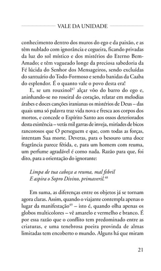 VALE DA UNIDADE
conhecimento dentro dos muros do ego e da paixão, e as
têm nublado com ignorância e cegueira, ficando privadas
da luz do sol místico e dos mistérios do Eterno BemAmado; e têm vagueado longe da preciosa sabedoria da
Fé lúcida do Senhor dos Mensageiros, sendo excluídas
do santuário do Todo-Formoso e sendo banidas da Caaba
do esplendor. É o quanto vale o povo desta era!
E, se um rouxinol47 alçar vôo do barro do ego e,
aninhando-se no roseiral do coração, relatar em melodias
árabes e doces canções iranianas os mistérios de Deus – das
quais uma só palavra traz vida nova e fresca aos corpos dos
mortos, e concede o Espírito Santo aos ossos deteriorados
desta existência – verás mil garras de inveja, miríades de bicos
rancorosos que O perseguem e que, com todas as forças,
intentam Sua morte. Deveras, para o besouro uma doce
fragrância parece fétida, e, para um homem com reuma,
um perfume agradável é como nada. Razão para que, foi
dito, para a orientação do ignorante:
Limpa de tua cabeça a reuma, mal febril
E aspira o Sopro Divino, primaveril.48
Em suma, as diferenças entre os objetos já se tornam
agora claras. Assim, quando o viajante contempla apenas o
lugar da manifestação49 – isto é, quando olha apenas os
globos multicolores – vê amarelo e vermelho e branco. É
por essa razão que o conflito tem predominado entre as
criaturas, e uma tenebrosa poeira provinda de almas
limitadas tem encoberto o mundo. Alguns há que miram
21

 