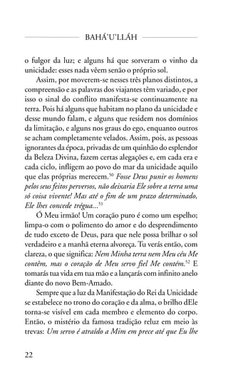 BAHÁ’U’LLÁH
o fulgor da luz; e alguns há que sorveram o vinho da
unicidade: esses nada vêem senão o próprio sol.
Assim, por moverem-se nesses três planos distintos, a
compreensão e as palavras dos viajantes têm variado, e por
isso o sinal do conflito manifesta-se continuamente na
terra. Pois há alguns que habitam no plano da unicidade e
desse mundo falam, e alguns que residem nos domínios
da limitação, e alguns nos graus do ego, enquanto outros
se acham completamente velados. Assim, pois, as pessoas
ignorantes da época, privadas de um quinhão do esplendor
da Beleza Divina, fazem certas alegações e, em cada era e
cada ciclo, infligem ao povo do mar da unicidade aquilo
que elas próprias merecem.50 Fosse Deus punir os homens
pelos seus feitos perversos, não deixaria Ele sobre a terra uma
só coisa vivente! Mas até o fim de um prazo determinado,
Ele lhes concede trégua...51
Ó Meu irmão! Um coração puro é como um espelho;
limpa-o com o polimento do amor e do desprendimento
de tudo exceto de Deus, para que nele possa brilhar o sol
verdadeiro e a manhã eterna alvoreça. Tu verás então, com
clareza, o que significa: Nem Minha terra nem Meu céu Me
contêm, mas o coração de Meu servo fiel Me contém.52 E
tomarás tua vida em tua mão e a lançarás com infinito anelo
diante do novo Bem-Amado.
Sempre que a luz da Manifestação do Rei da Unicidade
se estabelece no trono do coração e da alma, o brilho dEle
torna-se visível em cada membro e elemento do corpo.
Então, o mistério da famosa tradição reluz em meio às
trevas: Um servo é atraído a Mim em prece até que Eu lhe
22

 