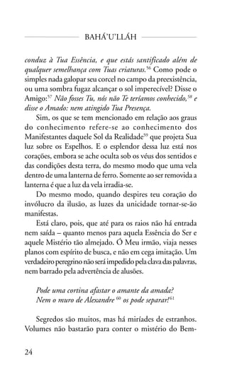 BAHÁ’U’LLÁH
conduz à Tua Essência, e que estás santificado além de
qualquer semelhança com Tuas criaturas.56 Como pode o
simples nada galopar seu corcel no campo da preexistência,
ou uma sombra fugaz alcançar o sol imperecível? Disse o
Amigo:57 Não fosses Tu, nós não Te teríamos conhecido,58 e
disse o Amado: nem atingido Tua Presença.
Sim, os que se tem mencionado em relação aos graus
do conhecimento refere-se ao conhecimento dos
Manifestantes daquele Sol da Realidade59 que projeta Sua
luz sobre os Espelhos. E o esplendor dessa luz está nos
corações, embora se ache oculta sob os véus dos sentidos e
das condições desta terra, do mesmo modo que uma vela
dentro de uma lanterna de ferro. Somente ao ser removida a
lanterna é que a luz da vela irradia-se.
Do mesmo modo, quando despires teu coração do
invólucro da ilusão, as luzes da unicidade tornar-se-ão
manifestas.
Está claro, pois, que até para os raios não há entrada
nem saída – quanto menos para aquela Essência do Ser e
aquele Mistério tão almejado. Ó Meu irmão, viaja nesses
planos com espírito de busca, e não em cega imitação. Um
verdadeiro peregrino não será impedido pela clava das palavras,
nem barrado pela advertência de alusões.
Pode uma cortina afastar o amante da amada?
Nem o muro de Alexandre 60 os pode separar! 61
Segredos são muitos, mas há miríades de estranhos.
Volumes não bastarão para conter o mistério do Bem24

 