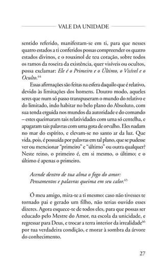 VALE DA UNIDADE
sentido referido, manifestam-se em ti, para que nesses
quatro estados a ti conferidos possas compreender os quatro
estados divinos, e o rouxinol de teu coração, sobre todos
os ramos da roseira da existência, quer visíveis ou ocultos,
possa exclamar: Ele é o Primeiro e o Último, o Visível e o
Oculto.64
Essas afirmações são feitas na esfera daquilo que é relativo,
devido às limitações dos homens. Doutro modo, aqueles
seres que num só passo transpuseram o mundo do relativo e
do limitado, indo habitar no belo plano do Absoluto, com
sua tenda erguida nos mundos da autoridade e do comando
– estes queimaram tais relatividades com uma só centelha, e
apagaram tais palavras com uma gota de orvalho. Eles nadam
no mar do espírito, e elevam-se no santo ar da luz. Que
vida, pois, é possuída por palavras em tal plano, que se pudesse
ver ou mencionar “primeiro” e “último” ou outra qualquer?
Neste reino, o primeiro é, em si mesmo, o último; e o
último é apenas o primeiro.
Acende dentro de tua alma o fogo do amor:
Pensamentos e palavras queima em seu calor.65
Ó meu amigo, mira-te a ti mesmo: caso não tivesses te
tornado pai e gerado um filho, não terias ouvido esses
dizeres. Agora esquece-te de todos eles, para que possas ser
educado pelo Mestre do Amor, na escola da unicidade, e
regressar para Deus, e trocar a terra interior da irrealidade66
por tua verdadeira condição, e morar à sombra da árvore
do conhecimento.
27

 