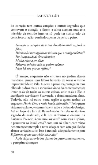 BAHÁ’U’LLÁH
do coração tem outras canções e outros segredos que
comovem o coração e fazem a alma clamar; mas este
mistério de sentido interior só pode ser sussurrado de
coração a coração, confiado apenas de peito a peito.
Somente os corações, do êxtase dos sábios místicos, podem
falar;
Pois não há mensageiro ou missiva que o consiga relatar.69
Por incapacidade devo silenciar,
Muita coisa a ser dita;
Palavras minhas não as podem relatar
Nem há voz que as reflita.70
Ó amigo, enquanto não entrares no jardim desses
mistérios, jamais teus lábios haverão de tocar o vinho
imperecível deste Vale. E, se tu o provares, protegerás teus
olhos de tudo o mais, e sorverás o vinho do contentamento;
livrar-te-ás de todas as outras coisas, unir-te-ás a Ele, e
sacrificarás tua vida em Sua vereda, e abandonarás tua alma.
Todavia, não há outro nesta região a quem tenhas de
esquecer: Havia Deus e nada havia além dEle.71 Pois quem
viaja nesse plano, testemunha em tudo a beleza do Amigo.
Até no fogo vê a face do Bem-Amado. Percebe na ilusão o
segredo da realidade, e lê nos atributos o enigma da
Essência. Pois ele já queimou os véus72 com seus suspiros,
e penetrou os invólucros73 com um só olhar; com visão
penetrante contempla a nova criação; com coração lúcido
abarca verdades sutis. Isso é atestado adequadamente por:
E fizemos aguda tua visão neste dia.74
Após viajar através dos planos do puro contentamento,
o peregrino alcança o
30

 