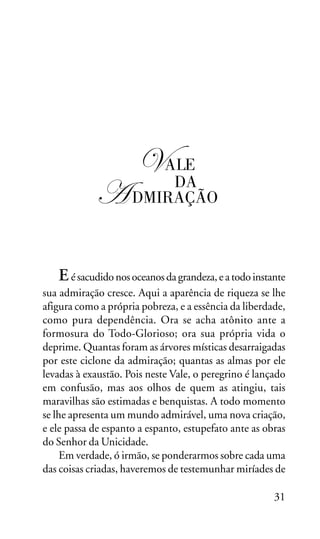 OS SETE VALES

"

! ALE

DA
DMIRAÇÃO

E é sacudido nos oceanos da grandeza, e a todo instante
sua admiração cresce. Aqui a aparência de riqueza se lhe
afigura como a própria pobreza, e a essência da liberdade,
como pura dependência. Ora se acha atônito ante a
formosura do Todo-Glorioso; ora sua própria vida o
deprime. Quantas foram as árvores místicas desarraigadas
por este ciclone da admiração; quantas as almas por ele
levadas à exaustão. Pois neste Vale, o peregrino é lançado
em confusão, mas aos olhos de quem as atingiu, tais
maravilhas são estimadas e benquistas. A todo momento
se lhe apresenta um mundo admirável, uma nova criação,
e ele passa de espanto a espanto, estupefato ante as obras
do Senhor da Unicidade.
Em verdade, ó irmão, se ponderarmos sobre cada uma
das coisas criadas, haveremos de testemunhar miríades de
31

 