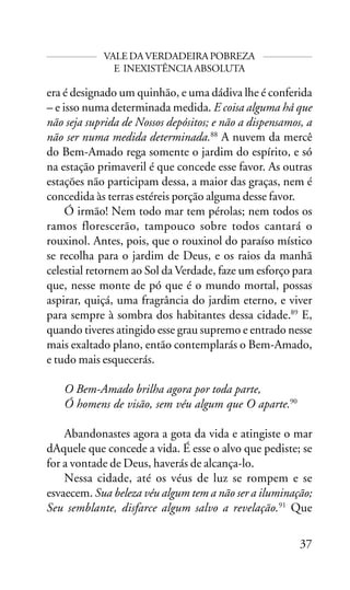 VALE DA VERDADEIRA POBREZA
E INEXISTÊNCIA ABSOLUTA

era é designado um quinhão, e uma dádiva lhe é conferida
– e isso numa determinada medida. E coisa alguma há que
não seja suprida de Nossos depósitos; e não a dispensamos, a
não ser numa medida determinada.88 A nuvem da mercê
do Bem-Amado rega somente o jardim do espírito, e só
na estação primaveril é que concede esse favor. As outras
estações não participam dessa, a maior das graças, nem é
concedida às terras estéreis porção alguma desse favor.
Ó irmão! Nem todo mar tem pérolas; nem todos os
ramos florescerão, tampouco sobre todos cantará o
rouxinol. Antes, pois, que o rouxinol do paraíso místico
se recolha para o jardim de Deus, e os raios da manhã
celestial retornem ao Sol da Verdade, faze um esforço para
que, nesse monte de pó que é o mundo mortal, possas
aspirar, quiçá, uma fragrância do jardim eterno, e viver
para sempre à sombra dos habitantes dessa cidade.89 E,
quando tiveres atingido esse grau supremo e entrado nesse
mais exaltado plano, então contemplarás o Bem-Amado,
e tudo mais esquecerás.
O Bem-Amado brilha agora por toda parte,
Ó homens de visão, sem véu algum que O aparte.90
Abandonastes agora a gota da vida e atingiste o mar
dAquele que concede a vida. É esse o alvo que pediste; se
for a vontade de Deus, haverás de alcança-lo.
Nessa cidade, até os véus de luz se rompem e se
esvaecem. Sua beleza véu algum tem a não ser a iluminação;
Seu semblante, disfarce algum salvo a revelação.91 Que
37

 