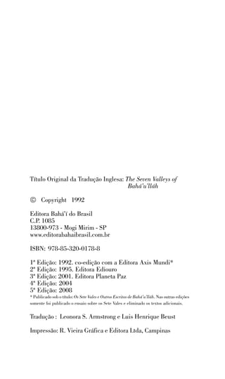 Título Original da Tradução Inglesa: The Seven Valleys of
Bahá’u’lláh

© Copyright 1992
Editora Bahá’í do Brasil
C.P. 1085
13800-973 - Mogi Mirim - SP
www.editorabahaibrasil.com.br
ISBN: 978-85-320-0178-8
1ª Edição: 1992. co-edição com a Editora Axis Mundi*
2ª Edição: 1995. Editora Ediouro
3ª Edição: 2001. Editora Planeta Paz
4ª Edição: 2004
5ª Edição: 2008
* Publicado sob o título: Os Sete Vales e Outros Escritos de Bahá’u’lláh. Nas outras edições
somente foi publicado o ensaio sobre os Sete Vales e eliminado os textos adicionais.

Tradução : Leonora S. Armstrong e Luis Henrique Beust
Impressão: R. Vieira Gráfica e Editora Ltda, Campinas

 