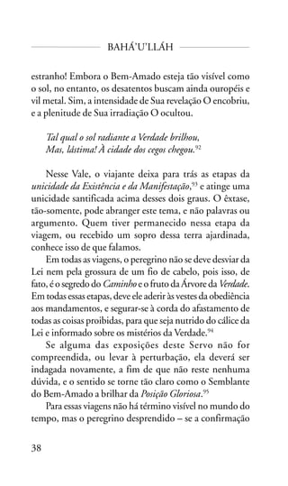 BAHÁ’U’LLÁH
estranho! Embora o Bem-Amado esteja tão visível como
o sol, no entanto, os desatentos buscam ainda ouropéis e
vil metal. Sim, a intensidade de Sua revelação O encobriu,
e a plenitude de Sua irradiação O ocultou.
Tal qual o sol radiante a Verdade brilhou,
Mas, lástima! À cidade dos cegos chegou.92
Nesse Vale, o viajante deixa para trás as etapas da
unicidade da Existência e da Manifestação,93 e atinge uma
unicidade santificada acima desses dois graus. O êxtase,
tão-somente, pode abranger este tema, e não palavras ou
argumento. Quem tiver permanecido nessa etapa da
viagem, ou recebido um sopro dessa terra ajardinada,
conhece isso de que falamos.
Em todas as viagens, o peregrino não se deve desviar da
Lei nem pela grossura de um fio de cabelo, pois isso, de
fato, é o segredo do Caminho e o fruto da Árvore da Verdade.
Em todas essas etapas, deve ele aderir às vestes da obediência
aos mandamentos, e segurar-se à corda do afastamento de
todas as coisas proibidas, para que seja nutrido do cálice da
Lei e informado sobre os mistérios da Verdade.94
Se alguma das exposições deste Servo não for
compreendida, ou levar à perturbação, ela deverá ser
indagada novamente, a fim de que não reste nenhuma
dúvida, e o sentido se torne tão claro como o Semblante
do Bem-Amado a brilhar da Posição Gloriosa.95
Para essas viagens não há término visível no mundo do
tempo, mas o peregrino desprendido – se a confirmação
38

 