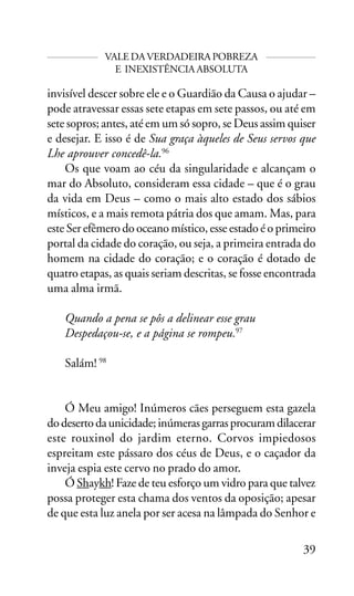 VALE DA VERDADEIRA POBREZA
E INEXISTÊNCIA ABSOLUTA

invisível descer sobre ele e o Guardião da Causa o ajudar –
pode atravessar essas sete etapas em sete passos, ou até em
sete sopros; antes, até em um só sopro, se Deus assim quiser
e desejar. E isso é de Sua graça àqueles de Seus servos que
Lhe aprouver concedê-la.96
Os que voam ao céu da singularidade e alcançam o
mar do Absoluto, consideram essa cidade – que é o grau
da vida em Deus – como o mais alto estado dos sábios
místicos, e a mais remota pátria dos que amam. Mas, para
este Ser efêmero do oceano místico, esse estado é o primeiro
portal da cidade do coração, ou seja, a primeira entrada do
homem na cidade do coração; e o coração é dotado de
quatro etapas, as quais seriam descritas, se fosse encontrada
uma alma irmã.
Quando a pena se pôs a delinear esse grau
Despedaçou-se, e a página se rompeu.97
Salám! 98
Ó Meu amigo! Inúmeros cães perseguem esta gazela
do deserto da unicidade; inúmeras garras procuram dilacerar
este rouxinol do jardim eterno. Corvos impiedosos
espreitam este pássaro dos céus de Deus, e o caçador da
inveja espia este cervo no prado do amor.
Ó Shaykh! Faze de teu esforço um vidro para que talvez
possa proteger esta chama dos ventos da oposição; apesar
de que esta luz anela por ser acesa na lâmpada do Senhor e
39

 
