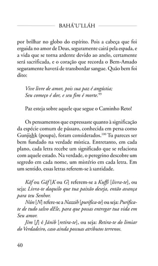 BAHÁ’U’LLÁH
por brilhar no globo do espírito. Pois a cabeça que foi
erguida no amor de Deus, seguramente cairá pela espada, e
a vida que se torna ardente devido ao anelo, certamente
será sacrificada, e o coração que recorda o Bem-Amado
seguramente haverá de transbordar sangue. Quão bem foi
dito:
Vive livre de amor, pois sua paz é angústia;
Seu começo é dor, e seu fim é morte.99
Paz esteja sobre aquele que segue o Caminho Reto!
Os pensamentos que expressaste quanto à significação
da espécie comum de pássaro, conhecida em persa como
Gunjishk (poupa), foram considerados.100 Tu pareces ser
bem fundado na verdade mística. Entretanto, em cada
plano, cada letra recebe um significado que se relaciona
com aquele estado. Na verdade, o peregrino descobre um
segredo em cada nome, um mistério em cada letra. Em
um sentido, essas letras referem-se à santidade.
Káf ou Gáf [K ou G] referem-se a Kuffi [livra-te], ou
seja: Livra-te daquilo que tua paixão deseja, então avança
para teu Senhor.
Nún [N] refere-se a Nazzih [purifica-te] ou seja: Purificate de tudo salvo dEle, para que possas entregar tua vida em
Seu amor.
Jím [J] é Jánib [retira-te], ou seja: Retira-te do limiar
do Verdadeiro, caso ainda possuas atributos terrenos.
40

 
