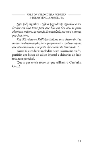 VALE DA VERDADEIRA POBREZA
E INEXISTÊNCIA ABSOLUTA

Shín [Sh] significa Ushkur [agradece]: Agradece a teu
Senhor em Sua terra para que Ele, em Seu céu, te possa
abençoar; embora, no mundo da unicidade, esse céu é o mesmo
que Sua terra.
Káf [K] refere-se Kaffir [retira], ou seja: Retira de ti os
invólucros das limitações, para que possas vir a conhecer aquilo
que não conheceste a respeito dos estados da Santidade.101
Fosses tu atender às melodias deste Pássaro mortal102,
partirias em busca do cálice imortal e deixarias de lado
toda taça perecível.
Que a paz esteja sobre os que trilham o Caminho
Certo!

41

 