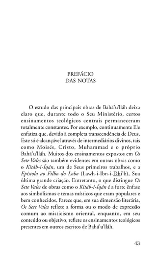 PREFÁCIO
DAS NOTAS

O estudo das principais obras de Bahá’u’lláh deixa
claro que, durante todo o Seu Ministério, certos
ensinamentos teológicos centrais permaneceram
totalmente constantes. Por exemplo, continuamente Ele
enfatiza que, devido à completa transcendência de Deus,
Este só é alcançável através de intermediários divinos, tais
como Moisés, Cristo, Muhammad e o próprio
Bahá’u’lláh. Muitos dos ensinamentos expostos em Os
Sete Vales são também evidentes em outras obras como
o Kitáb-i-Íqán, um de Seus primeiros trabalhos, e a
Epístola ao Filho do Lobo (Lawh-i-Ibn-i-Dhi’b), Sua
última grande criação. Entretanto, o que distingue Os
Sete Vales de obras como o Kitáb-i-Íqán é a forte ênfase
aos simbolismos e temas místicos que eram populares e
bem conhecidos. Parece que, em sua dimensão literária,
Os Sete Vales reflete a forma ou o modo de expressão
comum ao misticismo oriental, enquanto, em seu
conteúdo ou objetivo, reflete os ensinamentos teológicos
presentes em outros escritos de Bahá’u’lláh.
43

 