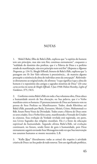 NOTAS

1. ‘Abdu’l-Bahá, filho de Bahá’u’lláh, explicou que “o espírito do homem
tem um princípio, mas não tem fim; continua eternamente”, enquanto a
“realidade do domínio dos profetas, que é a Palavra de Deus e o perfeito
estado de manifestação, não teve princípio nem terá fim” (Respostas a Algumas
Perguntas, p. 134-5). Shoghi Effendi, bisneto de Bahá’u’lláh, explicou que “a
passagem em Os Sete Vales referente à preexistência... de maneira alguma
pressupõe a existência da alma do indivíduo antes da concepção”. Referindose diretamente ao original árabe, ele afirmou: “o que significa é que a alma do
homem é o repositório dos antigos e sagrados mistérios de Deus” (De uma
carta escrita em nome de Shoghi Effendi, 5-Jan-1948: Helen Hornby, Lights of
Guidance, 375.) M.S.
2. Conforme ensina Bahá’u’lláh em toda a Sua volumosa obra, Deus educa
a humanidade através de Sua elocução, ou Sua palavra, que é o Verbo
manifesto entre os homens. O pronunciamento de Deus aos homens vem na
pessoa de Seus Profetas ou Manifestantes. Todos, desde Khrishna até
Bahá’u’lláh, passando por Buda, Zoroastro, Moisés, Cristo, Muhammad e o
Báb, foram Porta-Vozes da Divindade. Todos eram a Palavra de Deus entre
os seres criados. Era o Verbo feito carne, manifestando a Vontade do Criador
às criaturas. Essa evolução da Verdade revelada está registrada, em parte,
nos Livros Sagrados das religiões mundiais. Ela é a fonte da educação
espiritual da humanidade. Segundo afirma Bahá’u’lláh, tal evolução
continuará, no futuro, sendo fonte de guia à humanidade, pois Deus
eternamente seguirá enviando Seus Mensageiros toda vez que Sua intervenção
nos assuntos humanos se mostre necessária. L.B.
3. “Kullu Shay” (literalmente: todas as coisas) diz respeito à atividade
criativa de Deus e ao Seu poder de tudo renovar. Tem um significado profético,

45

 
