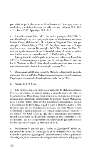 por referir-se particularmente ao Manifestante de Deus, que renova e
revoluciona a sociedade humana em toda nova era. (Alcorão 25:2, 36:2,
41:21; Isaías 65:17, Apocalipse 21:5.) M.S.
4. A manifestação de Deus. M.G. Em muitas passagens, Bahá’u’lláh faz
uma identificação, ou uma equiparação entre os Manifestantes, tais como
Moisés, Cristo, Muhammad, e Ele próprio, ao Templo de Deus. Ver, por
exemplo, o Kitáb-i-Íqán, p. 77-8, 113. Em alguns contextos, o Templo
significa o corpo humano. Por exemplo, Bahá’u’lláh escreve que Deus “fez
com que aquelas luminosas Gemas da Santidade saíssem do reino do espírito,
com a nobre forma de templo humano” (O Kitáb-i-Íqán, p. 75).
Esta equiparação também pode ser achada nas palavras de Jesus (João
2:19-21). Assim esta passagem parece estar dizendo que Deus fez com que
Ele (o Mediador de Deus) falasse das alturas da eternidade com uma voz
assombrosa, na nobre forma de um templo humano. M.S.
5. Os nomes Ahmad (O Mais-Louvado) e Mahmúd (o Glorificado), são títulos
usados para referir-se ao Profeta Muhammad, e, assim como o nome Muhammad
(Aquele que é Louvado), são derivados do verbo árabe “louvar”. M.S.
6.

Alcorão 17:110. M.G.

7. Este parágrafo expressa firme reconhecimento de Muhammad (como
Profeta), enfatizado ao mesmo tempo a unidade divina de todos os
Manifestantes de Deus. Parece haver uma sutileza implícita nos termos por
enfatizar que Muhammad é a manifestação do “primeiro” (Deus), Muhammad
não é o último Profeta, como acredita a maioria dos muçulmanos, mas sim
a Manifestação da Divindade, a qual é tanto o princípio quanto o fim.
Portanto, cada um dos Manifestantes de Deus, tais como Moisés, Cristo,
Muhammad e, agora, Bahá’u’lláh, são, todos, Manifestações do “primeiro” e
do “último”. Ver Kitáb-i-Íqán, p. 118. Muitos muçulmanos contestaram a
reivindicação do Báb e de Bahá’u’lláh, baseados em ser Muhammad o “Selo
dos Profetas”, que eles interpretaram como significando que nenhum outro
Profeta iria aparecer depois de Muhammad. M.S.
8. Inicialmente foi pensado que o “jardim de Ghawthíyyih” referia-se a
um sermão do Imame ‘Alí (ver edição de 1952 em inglês de Os Sete Vales).
Contudo o “jardim de Ghawthíyyih” provavelmente se refere às palavras de
‘Abdu’l Qádír Jílání, um renomado teólogo islâmico do século XII, pregador

46

 
