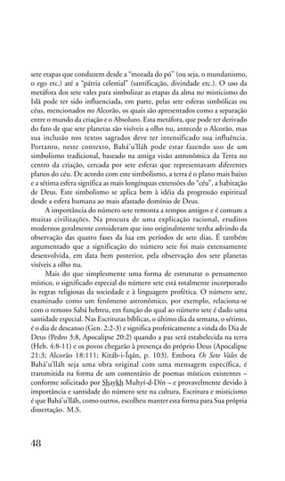 sete etapas que conduzem desde a “morada do pó” (ou seja, o mundanismo,
o ego etc.) até a “pátria celestial” (santificação, divindade etc.). O uso da
metáfora dos sete vales para simbolizar as etapas da alma no misticismo do
Islã pode ter sido influenciada, em parte, pelas sete esferas simbólicas ou
céus, mencionados no Alcorão, os quais são apresentados como a separação
entre o mundo da criação e o Absoluto. Esta metáfora, que pode ter derivado
do fato de que sete planetas são visíveis a olho nu, antecede o Alcorão, mas
sua inclusão nos textos sagrados deve ter intensificado sua influência.
Portanto, neste contexto, Bahá’u’lláh pode estar fazendo uso de um
simbolismo tradicional, baseado na antiga visão astronômica da Terra no
centro da criação, cercada por sete esferas que representavam diferentes
planos do céu. De acordo com este simbolismo, a terra é o plano mais baixo
e a sétima esfera significa as mais longínquas extensões do “céu”, a habitação
de Deus. Este simbolismo se aplica bem à idéia da progressão espiritual
desde a esfera humana ao mais afastado domínio de Deus.
A importância do número sete remonta a tempos antigos e é comum a
muitas civilizações. Na procura de uma explicação racional, eruditos
modernos geralmente consideram que isso originalmente tenha advindo da
observação das quatro fases da lua em períodos de sete dias. É também
argumentado que a significação do número sete foi mais extensamente
desenvolvida, em data bem posterior, pela observação dos sete planetas
visíveis a olho nu.
Mais do que simplesmente uma forma de estruturar o pensamento
místico, o significado especial do número sete está totalmente incorporado
às regras religiosas da sociedade e à linguagem profética. O número sete,
examinado como um fenômeno astronômico, por exemplo, relaciona-se
com o remoto Sabá hebreu, em função do qual ao número sete é dado uma
santidade especial. Nas Escrituras bíblicas, o último dia da semana, o sétimo,
é o dia de descanso (Gen. 2:2-3) e significa profeticamente a vinda do Dia de
Deus (Pedro 3:8, Apocalipse 20:2) quando a paz será estabelecida na terra
(Heb. 4:8-11) e os povos chegarão à presença do próprio Deus (Apocalipse
21:3; Alcorão 18:111; Kitáb-i-Íqán, p. 103). Embora Os Sete Vales de
Bahá’u’lláh seja uma obra original com uma mensagem específica, é
transmitida na forma de um comentário de poemas místicos existentes –
conforme solicitado por Shaykh Muhyí-d-Dín – e provavelmente devido à
importância e santidade do número sete na cultura, Escritura e misticismo
é que Bahá’u’lláh, como outros, escolheu manter esta forma para Sua própria
dissertação. M.S.

48

 