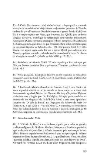 13. A Caaba (literalmente: cubo) simboliza aqui o lugar que é o ponto de
adoração do mundo inteiro. No judaísmo, era Jerusalém (por causa do Templo,
onde se diz que a Presença de Deus habitou entre as gentes: Êxodo 40:34) e no
Islã é o templo sagrado em Meca, que é o ponto (ou Qiblih) para onde são
dirigidas as orações, e um lugar de peregrinação para o mundo muçulmano.
Assim como a Caaba representa a meta para todos os peregrinos, o Manifestante
é a Caaba, ou meta, para todos os que procuram. Bahá’u’lláh compara o grau
de divindade (Epístola ao Filho do Lobo, 113) e Ele próprio (ibid. 17,140) à
Caaba. Em alguns casos, onde Ele usa o termo Qiblih para referir-se a Si
Mesmo, a palavra tem sido traduzida nas Escrituras bahá’ís como “o Objeto
da adoração do mundo” (Epístolas de Bahá’u’lláh, p. 17.) M.S.
14. Referência ao Alcorão 29:69: “E todo aquele que fizer esforços por
Nós, em Nossos caminhos Nós o guiaremos.” Também conforme Mateus
7:7-8. M.S.
15. Neste parágrafo, Bahá’u’lláh descreve os pré-requisitos do verdadeiro
buscador. Conforme Kitáb-i-Íqán, p. 7,118, e Seleção dos Escritos de Bahá’u’lláh
no CXXV, p. 167. M.S.
16. A história de Majnún (literalmente: louco) e Laylí é uma história de
amor arquetípica freqüentemente narrada na literatura persa, sendo a mais
famosa versão aquela de Nizámí (ver Nazami: The Story of Layla and Majnum,
traduzido para o inglês por Dr. R.Gelpke). Menção pode também ser
encontrada no Mathnaví de Jalálu’d-Dín Rúmí, e este exato episódio é
descrito em “O Vale da Busca”, na Linguagem dos Pássaros de Attár (ver
linhas 90-1, e, em Attár o “Vale do Amor”). Novamente, os comentários
feitos por Bahá’u’lláh sobre a história mostram o quanto a mensagem de Os
Sete Vales é expressa na terminologia popular do pensamento sufi. M.S.
17. Provérbio árabe. M.G.
18. A “Cidade de Deus” é um símbolo popular para todas as grandes
tradições religiosas do Ocidente. Ganhou destaque nas Escrituras proféticas
após o declínio de Jerusalém e refletiu esperança pela restauração de sua
glória. Torna-se especialmente fundamental para as esperanças do milênio
expressas no Livro de Apocalipse (Apoc. 21), que fala de uma Nova Jerusalém,
“a grande cidade, a sagrada Jerusalém, descendo dos céus da parte de Deus”.
Ver também Hebreus 12:22-24. Bahá’u’lláh freqüentemente equipara a

49

 