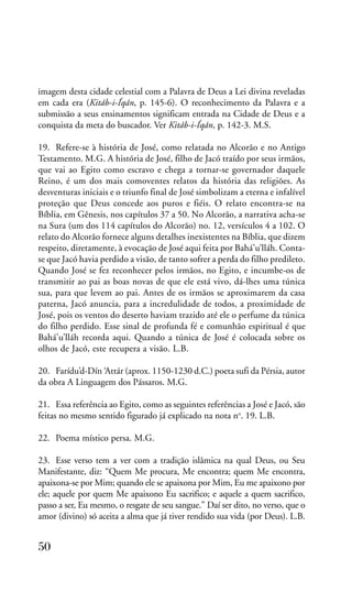 imagem desta cidade celestial com a Palavra de Deus a Lei divina reveladas
em cada era (Kitáb-i-Íqán, p. 145-6). O reconhecimento da Palavra e a
submissão a seus ensinamentos significam entrada na Cidade de Deus e a
conquista da meta do buscador. Ver Kitáb-i-Íqán, p. 142-3. M.S.
19. Refere-se à história de José, como relatada no Alcorão e no Antigo
Testamento. M.G. A história de José, filho de Jacó traído por seus irmãos,
que vai ao Egito como escravo e chega a tornar-se governador daquele
Reino, é um dos mais comoventes relatos da história das religiões. As
desventuras iniciais e o triunfo final de José simbolizam a eterna e infalível
proteção que Deus concede aos puros e fiéis. O relato encontra-se na
Bíblia, em Gênesis, nos capítulos 37 a 50. No Alcorão, a narrativa acha-se
na Sura (um dos 114 capítulos do Alcorão) no. 12, versículos 4 a 102. O
relato do Alcorão fornece alguns detalhes inexistentes na Bíblia, que dizem
respeito, diretamente, à evocação de José aqui feita por Bahá’u’lláh. Contase que Jacó havia perdido a visão, de tanto sofrer a perda do filho predileto.
Quando José se fez reconhecer pelos irmãos, no Egito, e incumbe-os de
transmitir ao pai as boas novas de que ele está vivo, dá-lhes uma túnica
sua, para que levem ao pai. Antes de os irmãos se aproximarem da casa
paterna, Jacó anuncia, para a incredulidade de todos, a proximidade de
José, pois os ventos do deserto haviam trazido até ele o perfume da túnica
do filho perdido. Esse sinal de profunda fé e comunhão espiritual é que
Bahá’u’lláh recorda aqui. Quando a túnica de José é colocada sobre os
olhos de Jacó, este recupera a visão. L.B.
20. Farídu’d-Dín ‘Attár (aprox. 1150-1230 d.C.) poeta sufi da Pérsia, autor
da obra A Linguagem dos Pássaros. M.G.
21. Essa referência ao Egito, como as seguintes referências a José e Jacó, são
feitas no mesmo sentido figurado já explicado na nota no. 19. L.B.
22. Poema místico persa. M.G.
23. Esse verso tem a ver com a tradição islâmica na qual Deus, ou Seu
Manifestante, diz: “Quem Me procura, Me encontra; quem Me encontra,
apaixona-se por Mim; quando ele se apaixona por Mim, Eu me apaixono por
ele; aquele por quem Me apaixono Eu sacrifico; e aquele a quem sacrifico,
passo a ser, Eu mesmo, o resgate de seu sangue.” Daí ser dito, no verso, que o
amor (divino) só aceita a alma que já tiver rendido sua vida (por Deus). L.B.

50

 