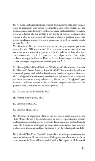24. O falcão, na literatura mística oriental, é um pássaro nobre, com elevado
senso de dignidade, que jamais se alimentaria dos restos mortais de um
animal, ao contrário do abutre, símbolo de vileza e rebaixamento. No verso,
o fato de o falcão não dar atenção a um animal já morto é utilizado para
reforçar a idéia de que o amor divino não se dirige a qualquer alma, mas
apenas àquelas que o merecem, que o procuram, como diz a tradição citada
na nota 20. L.B.
25. Alcorão 50:30. Este verso refere-se ao Inferno que pergunta por mais
almas, dizendo: “Há ainda mais?” Entretanto, neste contexto está sendo
usado na forma idiomática para se referir à condição do buscador que
constantemente está à procura de algo mais (ou seja:
conhecimento,proximidade de Deus etc.). Nas literaturas persa e árabe, o
verso é usado para expressar o estado de procura. M.S.
26. Rúmí (Jalálu’d-Dín-i-Rúmí), em “O Mathnaví”. Geralmente chamado
de “Mawláná” (Nosso Mestre), Rúmí (1207-1273) é o maior de todos os
poetas sufis persas, e o fundador da ordem dos dervixes dançantes, Mawlaví.
M.G. “Mathnaví” é uma forma de poesia mística, épica ou didática, composta
em rimas consoante e emparelhada (aa, bb, cc, etc.). “Mathnaví”, por
excelência, refere-se sempre à obra de Rúmí composta durante cerca de
quarenta anos, conforme essa estrutura poética. L.B.
27. De uma ode de Bahá’u’lláh. M.G.
28. Poema místico persa. M.G.
29. Alcorão 67:3. M.G.
30. Alcorão 41:53. M.G.
31. ‘Izrá’íl é, na angeologia islâmica, um dos quatro arcanjos, junto com
Jibríl, Míkaíl e Isráfíl. É dito ser ele o anjo da morte, responsável por separar
as almas dos corpos dos mortos e conduzi-las ao céu ou às profundezas da
terra. Ele é capaz de distinguir os salvos dos condenados, mas somente
arrebata uma alma quando Deus lhe indica o fim da vida daquele ser. L.B.
32. Gabriel (“Jibríl” ou “Jabrá’íl”) é, no Islã, o arcanjo que atua como um
intermediário entre Deus e os homens. É ele quem traz a Muhammad, bem
como a outros Profetas, a Revelação do Criador. Na viagem de Muhammad

51

 